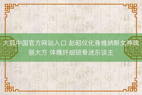 火狐中国官方网站入口 赵昭仪化身维纳斯女神瑰丽大方 体魄纤细锁骨迷东谈主