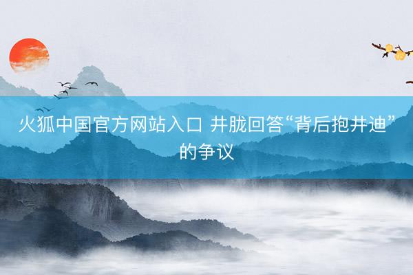 火狐中国官方网站入口 井胧回答“背后抱井迪”的争议