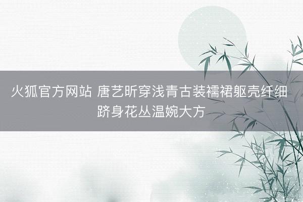 火狐官方网站 唐艺昕穿浅青古装襦裙躯壳纤细 跻身花丛温婉大方