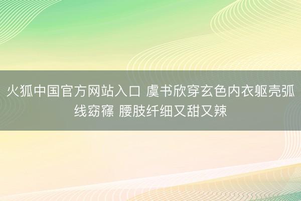 火狐中国官方网站入口 虞书欣穿玄色内衣躯壳弧线窈窱 腰肢纤细又甜又辣