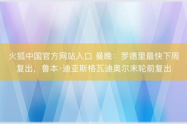 火狐中国官方网站入口 曼晚：罗德里最快下周复出，鲁本·迪亚斯格瓦迪奥尔末轮前复出