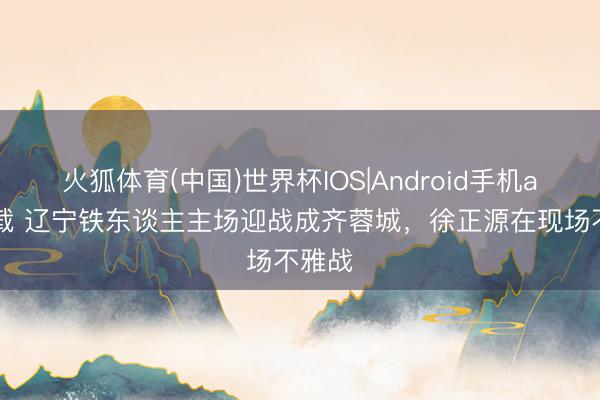 火狐体育(中国)世界杯IOS|Android手机app下载 辽宁铁东谈主主场迎战成齐蓉城，<a href=