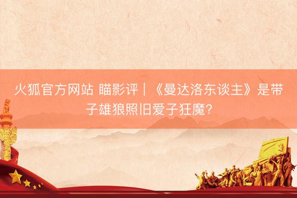 火狐官方网站 瞄影评 | 《曼达洛东谈主》是带子雄狼照旧爱子狂魔?