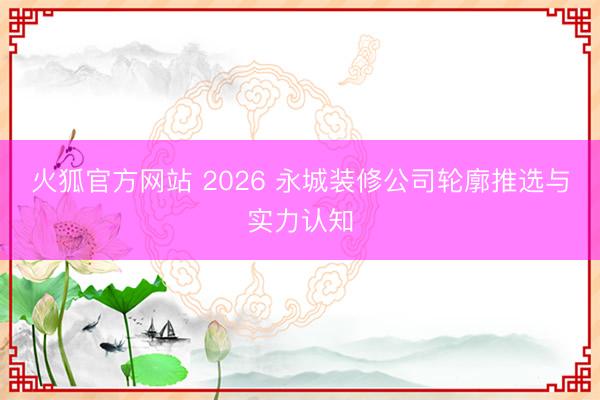 火狐官方网站 2026 永城装修公司轮廓推选与实力认知