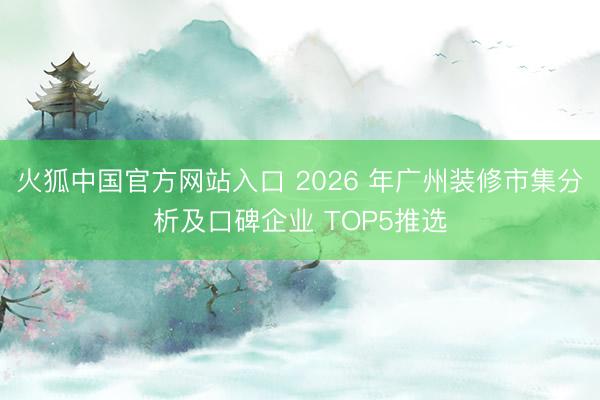 火狐中国官方网站入口 2026 年广州装修市集分析及口碑企业 TOP5推选