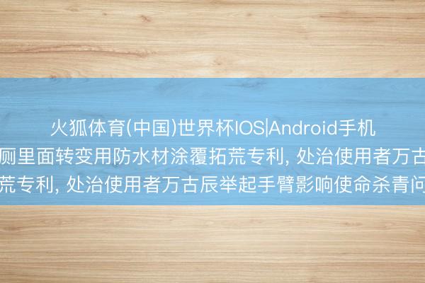 火狐体育(中国)世界杯IOS|Android手机app下载 奋达环保赢得旱厕里面转变用防水材涂覆拓荒专利， 处治使用者万古辰举起手臂影响使命杀青问题