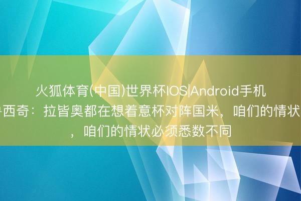 火狐体育(中国)世界杯IOS|Android手机app下载 马鲁西奇：拉皆奥都在想着意杯对阵国米，咱们的情状必须悉数不同