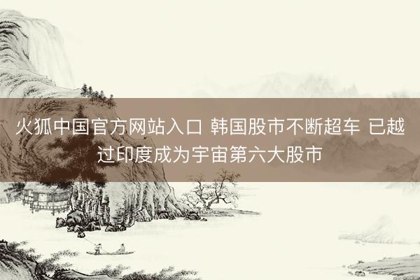 火狐中国官方网站入口 韩国股市不断超车 已越过印度成为宇宙第六大股市