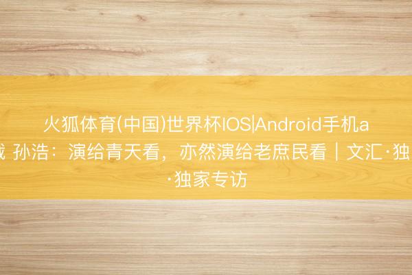 火狐体育(中国)世界杯IOS|Android手机app下载 孙浩：演给青天看，亦然演给老庶民看｜文汇·独家专访