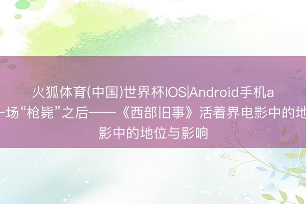 火狐体育(中国)世界杯IOS|Android手机app下载 一场“枪毙”之后——《西部旧事》活着界电影中的地位与影响