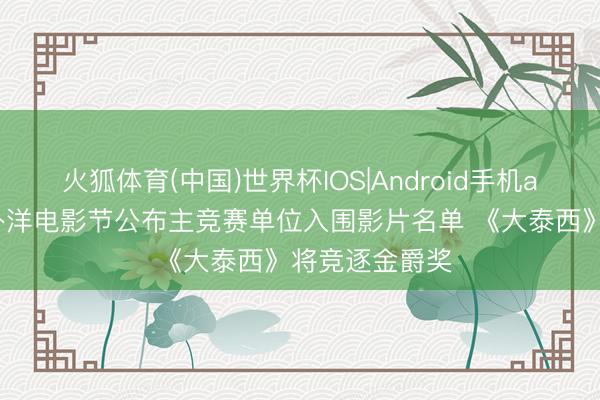 火狐体育(中国)世界杯IOS|Android手机app下载 上海外洋电影节公布主竞赛单位入围影片名单 《大泰西》将竞逐金爵奖