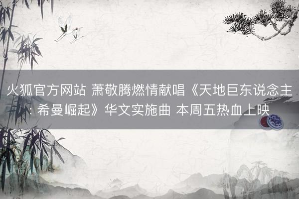 火狐官方网站 萧敬腾燃情献唱《天地巨东说念主: 希曼崛起》华文实施曲 本周五热血上映