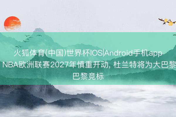 火狐体育(中国)世界杯IOS|Android手机app下载 NBA欧洲联赛2027年慎重开动， 杜兰特将为大巴黎竞标