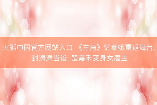 火狐中国官方网站入口 《主角》忆秦娥重返舞台， 封潇潇当爸， 楚嘉禾变身女雇主