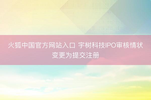 火狐中国官方网站入口 宇树科技IPO审核情状变更为提交注册