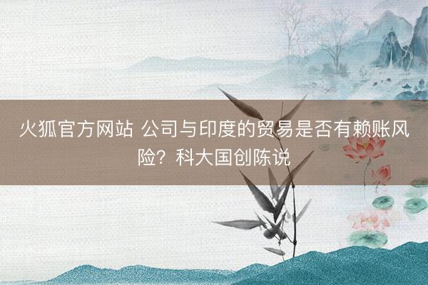 火狐官方网站 公司与印度的贸易是否有赖账风险？科大国创陈说