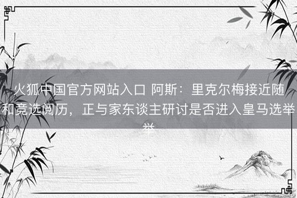 火狐中国官方网站入口 阿斯:里克尔梅接近随和竞选阅历,正与家东谈主研讨是否进入皇马选举