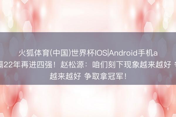 火狐体育(中国)世界杯IOS|Android手机app下载 时隔22年再进四强!赵松源:咱们刻下现象越来越好 争取拿冠军!