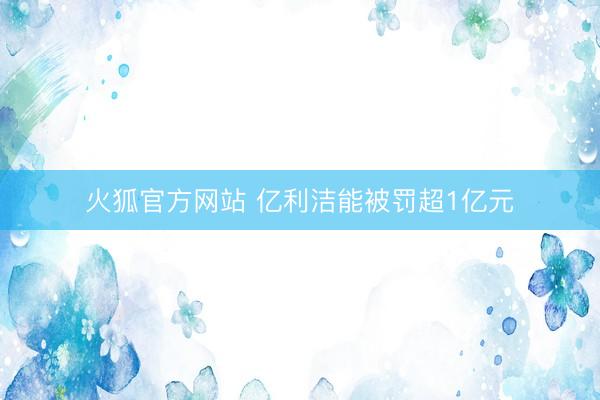 火狐官方网站 亿利洁能被罚超1亿元