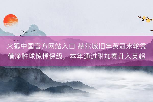 火狐中国官方网站入口 赫尔城旧年英冠末轮凭借净胜球惊悸保级，本年通过附加赛升入英超