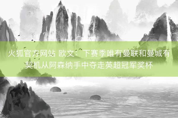 火狐官方网站 欧文：下赛季唯有曼联和曼城有契机从阿森纳手中夺走英超冠军奖杯