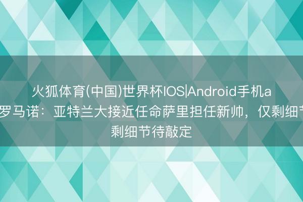 火狐体育(中国)世界杯IOS|Android手机app下载 罗马诺：亚特兰大接近任命萨里担任新帅，仅剩细节待敲定
