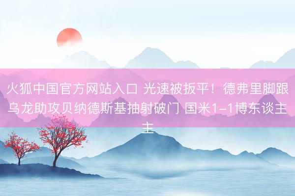火狐中国官方网站入口 光速被扳平！德弗里脚跟乌龙助攻贝纳德斯基抽射破门 国米1-1博东谈主