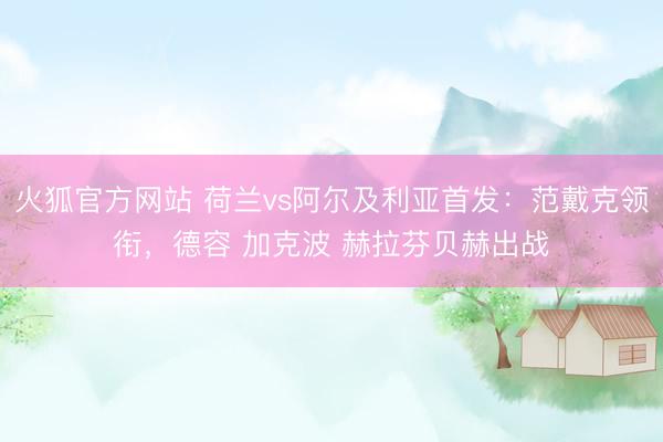 火狐官方网站 荷兰vs阿尔及利亚首发：范戴克领衔，德容 加克波 赫拉芬贝赫出战