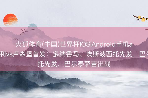 火狐体育(中国)世界杯IOS|Android手机app下载 意大利vs卢森堡首发：多纳鲁马、埃斯波西托先发，巴尔泰萨吉出战