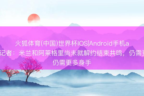 火狐体育(中国)世界杯IOS|Android手机app下载 记者:米兰和阿莱格里尚未就解约结束共鸣,仍需更多身手