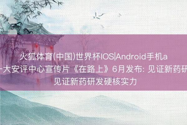 火狐体育(中国)世界杯IOS|Android手机app下载 山一大安评中心宣传片《在路上》6月发布: 见证新药研发硬核实力