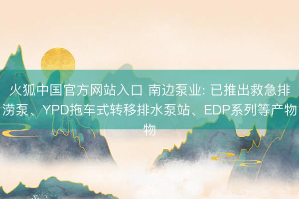火狐中国官方网站入口 南边泵业: 已推出救急排涝泵、YPD拖车式转移排水泵站、EDP系列等产物
