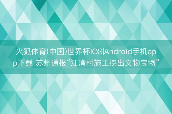 火狐体育(中国)世界杯IOS|Android手机app下载 苏州通报“江湾村施工挖出文物宝物”