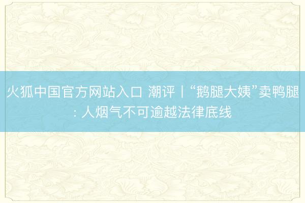火狐中国官方网站入口 潮评丨“鹅腿大姨”卖鸭腿: 人烟气不可逾越法律底线