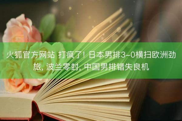 火狐官方网站 打疯了! 日本男排3-0横扫欧洲劲旅， 波兰零封， 中国男排错失良机