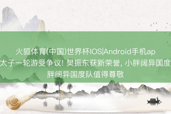 火狐体育(中国)世界杯IOS|Android手机app下载 国乒太子一轮游受争议! 樊振东获新荣誉， 小胖阔异国度队值得尊敬