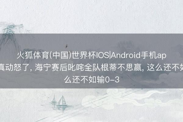 火狐体育(中国)世界杯IOS|Android手机app下载 真动怒了， 海宁赛后叱咤全队根蒂不思赢， 这么还不如输0-3