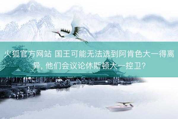 火狐官方网站 国王可能无法选到阿肯色大一得离异， 他们会议论休斯顿大一控卫?