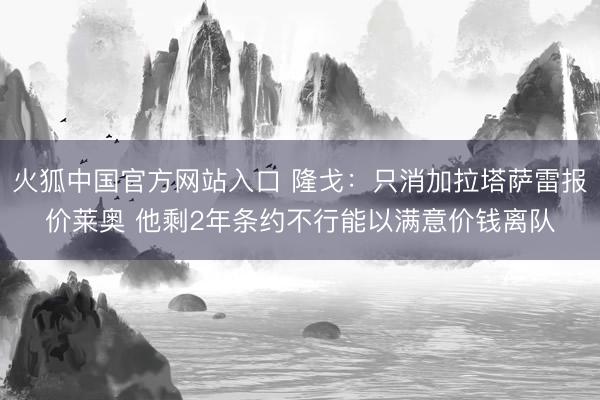 火狐中国官方网站入口 隆戈:只消加拉塔萨雷报价莱奥 他剩2年条约不行能以满意价钱离队