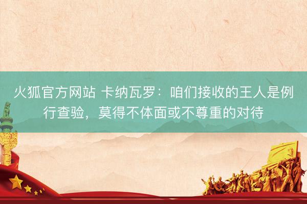 火狐官方网站 卡纳瓦罗：咱们接收的王人是例行查验，莫得不体面或不尊重的对待