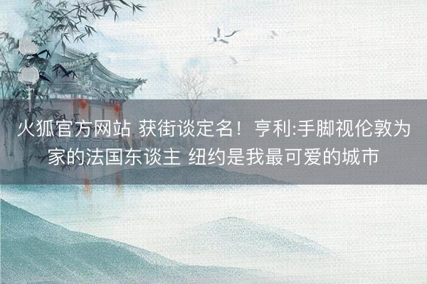 火狐官方网站 获街谈定名!亨利:手脚视伦敦为家的法国东谈主 纽约是我最可爱的城市
