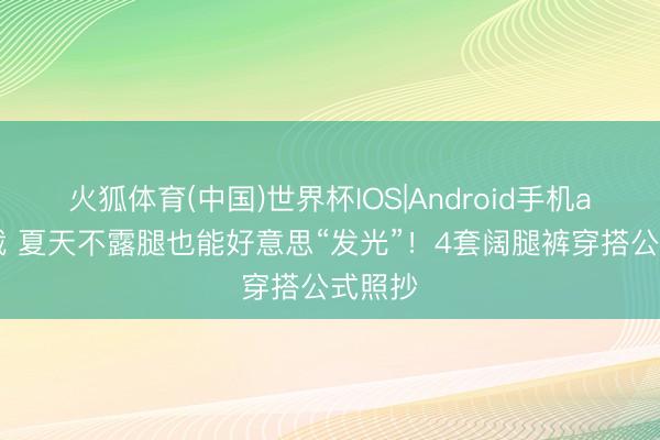 火狐体育(中国)世界杯IOS|Android手机app下载 夏天不露腿也能好意思“发光”！4套阔腿裤穿搭公式照抄