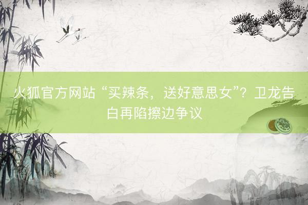 火狐官方网站 “买辣条，送好意思女”？卫龙告白再陷擦边争议