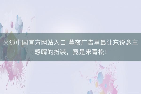 火狐中国官方网站入口 暮夜广告里最让东说念主感喟的扮装，竟是宋青松！