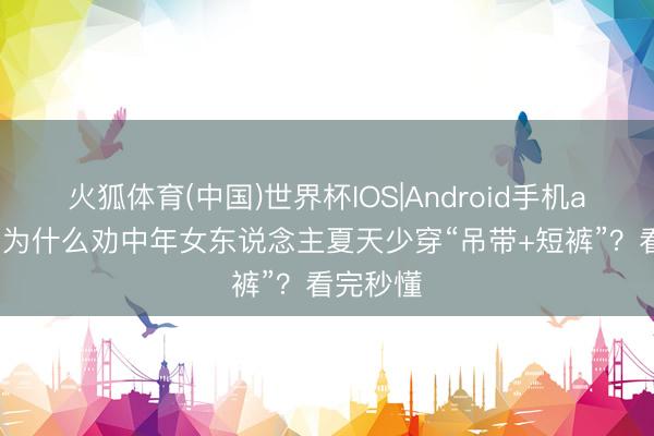 火狐体育(中国)世界杯IOS|Android手机app下载 为什么劝中年女东说念主夏天少穿“吊带+短裤”？看完秒懂