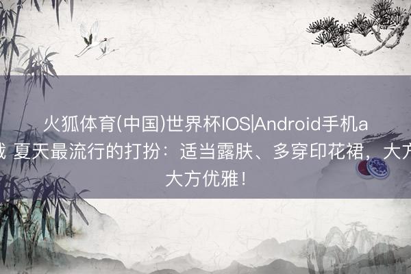 火狐体育(中国)世界杯IOS|Android手机app下载 夏天最流行的打扮：适当露肤、多穿印花裙，大方优雅！