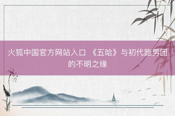 火狐中国官方网站入口 《五哈》与初代跑男团的不明之缘