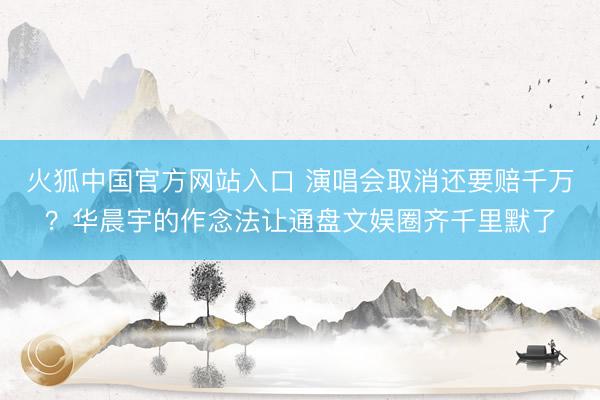 火狐中国官方网站入口 演唱会取消还要赔千万？华晨宇的作念法让通盘文娱圈齐千里默了