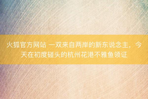 火狐官方网站 一双来自两岸的新东说念主，今天在初度碰头的杭州花港不雅鱼领证