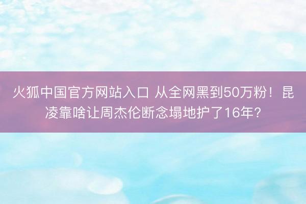 火狐中国官方网站入口 从全网黑到50万粉！昆凌靠啥让周杰伦断念塌地护了16年?